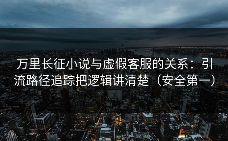 万里长征小说与虚假客服的关系：引流路径追踪把逻辑讲清楚（安全第一）