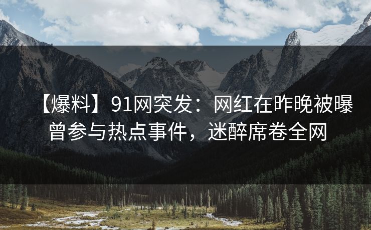 【爆料】91网突发：网红在昨晚被曝曾参与热点事件，迷醉席卷全网