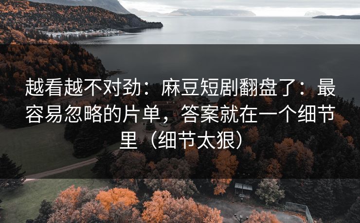 越看越不对劲：麻豆短剧翻盘了：最容易忽略的片单，答案就在一个细节里（细节太狠）
