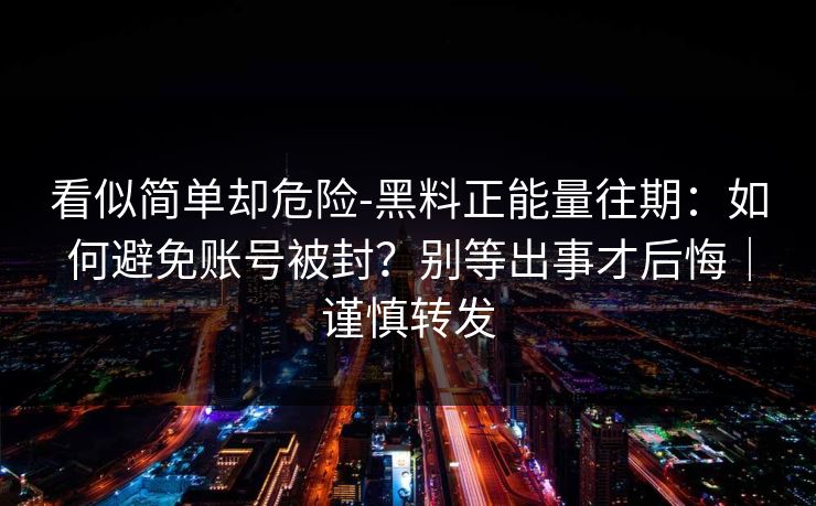 看似简单却危险-黑料正能量往期：如何避免账号被封？别等出事才后悔｜谨慎转发