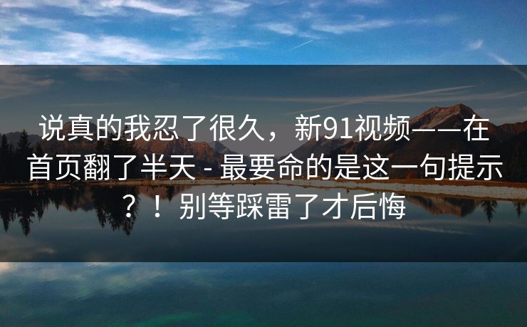 说真的我忍了很久，新91视频——在首页翻了半天 - 最要命的是这一句提示？！别等踩雷了才后悔
